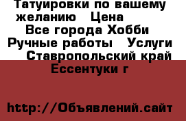 Татуировки,по вашему желанию › Цена ­ 500 - Все города Хобби. Ручные работы » Услуги   . Ставропольский край,Ессентуки г.